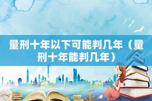 量刑十年以下可能判幾年（量刑十年能判幾年）