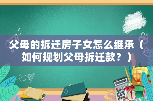 父母的拆遷房子女怎么繼承（如何規(guī)劃父母拆遷款？）