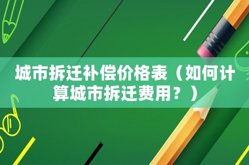 城市拆遷補償價格表（如何計算城市拆遷費用？）