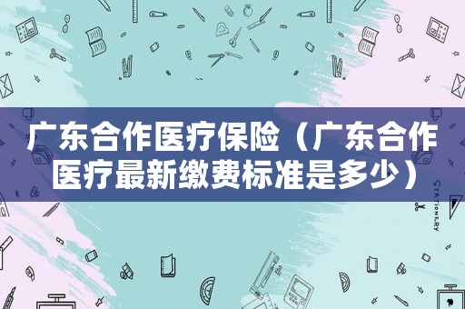 廣東合作醫療保險（廣東合作醫療最新繳費標準是多少）