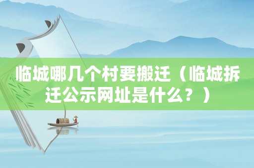 臨城哪幾個村要搬遷（臨城拆遷公示網址是什么？）