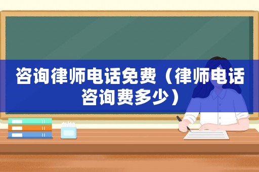 咨詢律師電話免費（律師電話咨詢費多少）