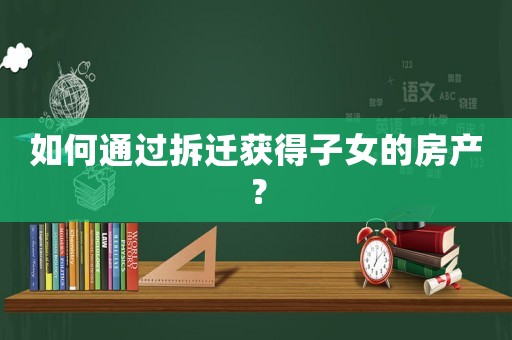 如何通過拆遷獲得子女的房產(chǎn)？
