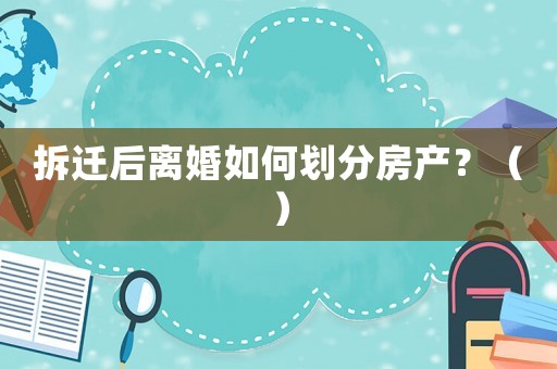 拆遷后離婚如何劃分房產？（）