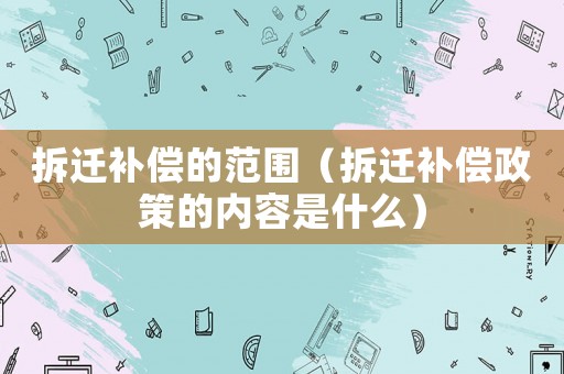 拆遷補償的范圍（拆遷補償政策的內容是什么）