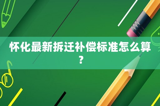 懷化最新拆遷補償標準怎么算？