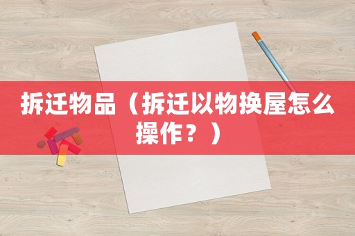 拆遷物品（拆遷以物換屋怎么操作？）