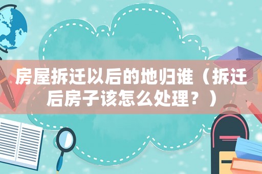 房屋拆遷以后的地歸誰（拆遷后房子該怎么處理？）