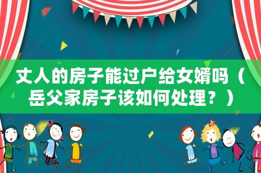 丈人的房子能過戶給女婿嗎（岳父家房子該如何處理？）