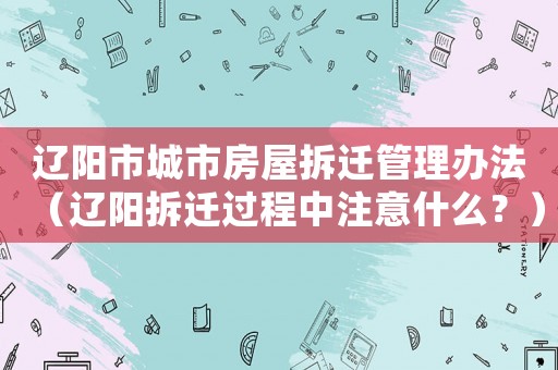 遼陽市城市房屋拆遷管理辦法（遼陽拆遷過程中注意什么？）