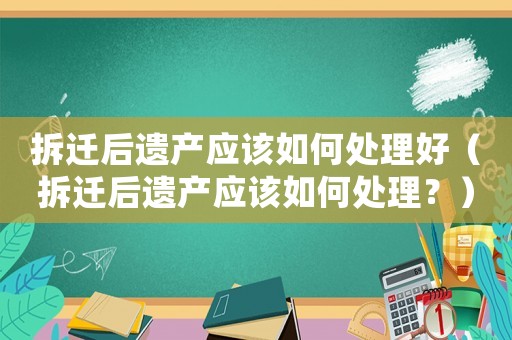 拆遷后遺產應該如何處理好（拆遷后遺產應該如何處理？）
