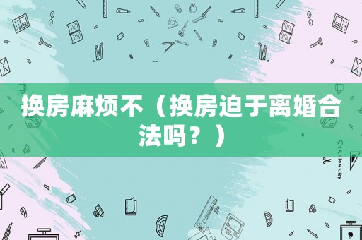 換房麻煩不（換房迫于離婚合法嗎？）
