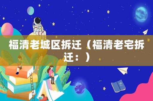 福清老城區拆遷（福清老宅拆遷：）
