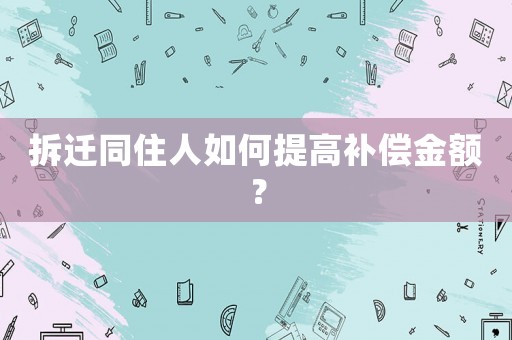 拆遷同住人如何提高補償金額？
