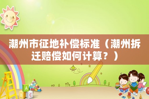 潮州市征地補償標準（潮州拆遷賠償如何計算？）