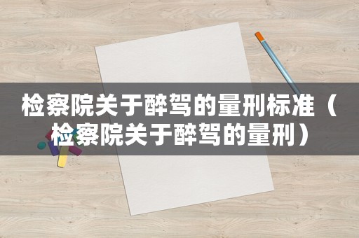 檢察院關于醉駕的量刑標準（檢察院關于醉駕的量刑）