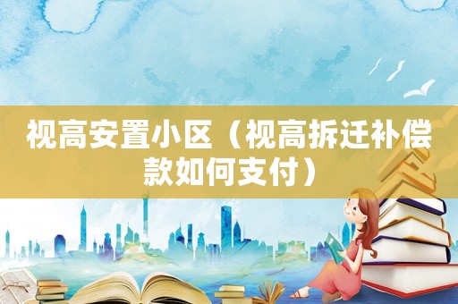 視高安置小區(qū)（視高拆遷補償款如何支付）