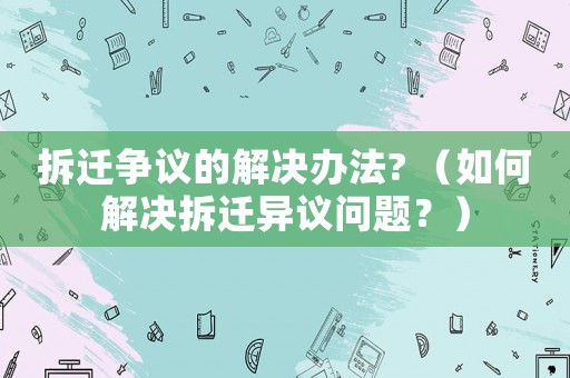 拆遷爭議的解決辦法? （如何解決拆遷異議問題？）