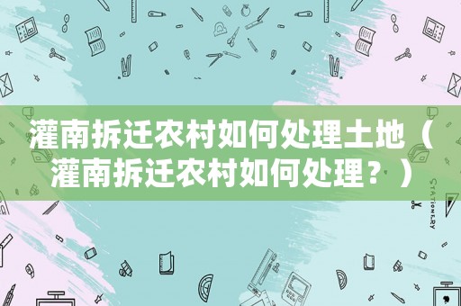 灌南拆遷農(nóng)村如何處理土地（灌南拆遷農(nóng)村如何處理？）