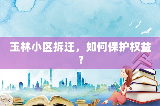 玉林小區(qū)拆遷，如何保護(hù)權(quán)益？