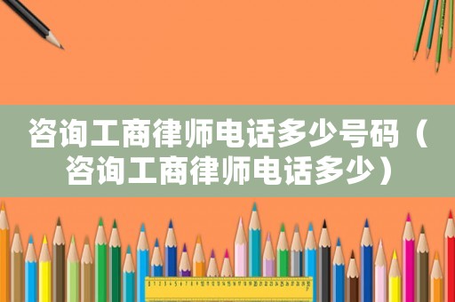 咨詢工商律師電話多少號碼（咨詢工商律師電話多少）