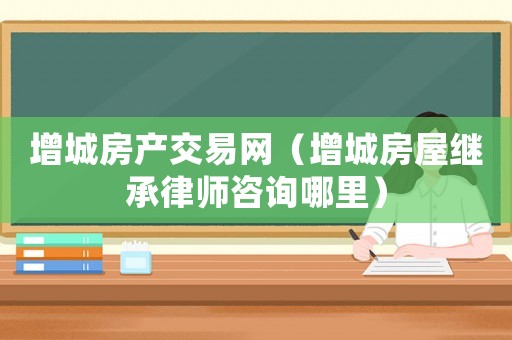 增城房產交易網（增城房屋繼承律師咨詢哪里）