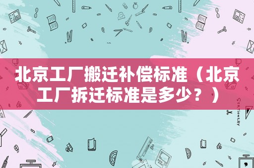 北京工廠搬遷補償標準（北京工廠拆遷標準是多少？）
