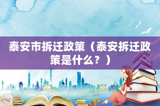 泰安市拆遷政策（泰安拆遷政策是什么？）