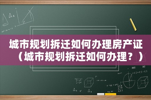 城市規劃拆遷如何辦理房產證（城市規劃拆遷如何辦理？）