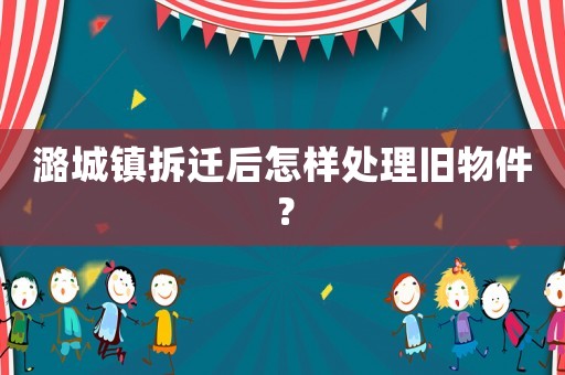 潞城鎮(zhèn)拆遷后怎樣處理舊物件？