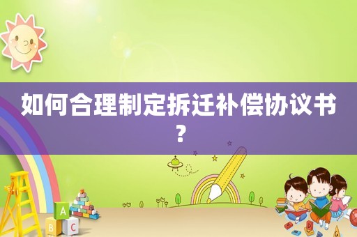如何合理制定拆遷補償協議書？