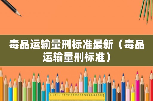 毒品運輸量刑標準最新（毒品運輸量刑標準）
