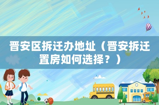 晉安區拆遷辦地址（晉安拆遷置房如何選擇？）
