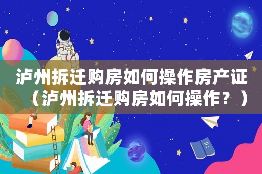瀘州拆遷購(gòu)房如何操作房產(chǎn)證（瀘州拆遷購(gòu)房如何操作？）