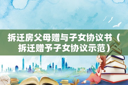 拆遷房父母贈與子女協議書（拆遷贈予子女協議示范）
