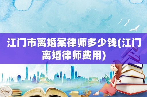 江門市離婚案律師多少錢(江門離婚律師費用)