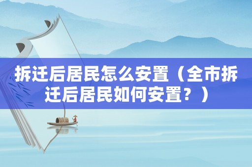 拆遷后居民怎么安置（全市拆遷后居民如何安置？）