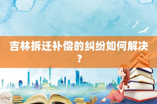 吉林拆遷補(bǔ)償?shù)募m紛如何解決？