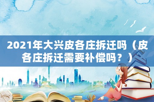 2021年大興皮各莊拆遷嗎（皮各莊拆遷需要補償嗎？）
