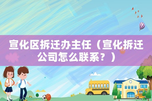 宣化區拆遷辦主任（宣化拆遷公司怎么聯系？）