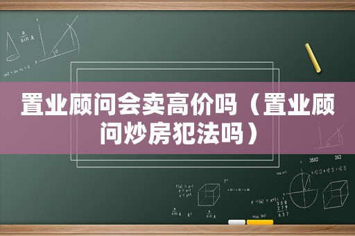 置業顧問會賣高價嗎（置業顧問炒房犯法嗎）