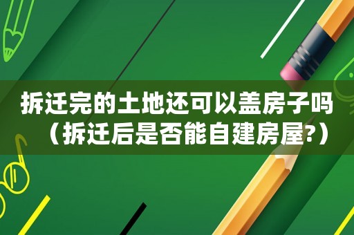 拆遷完的土地還可以蓋房子嗎（拆遷后是否能自建房屋?）
