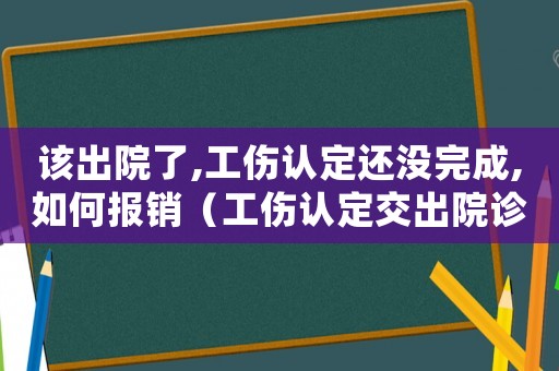 該出院了,工傷認定還沒完成,如何報銷（工傷認定交出院診斷不行嗎）