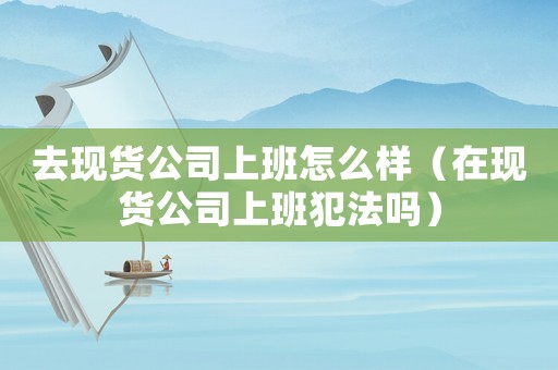 去現貨公司上班怎么樣（在現貨公司上班犯法嗎）