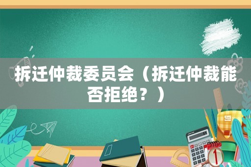 拆遷仲裁委員會(huì)（拆遷仲裁能否拒絕？）
