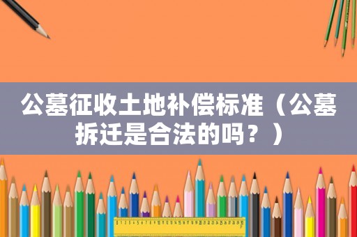 公墓征收土地補償標(biāo)準(zhǔn)（公墓拆遷是合法的嗎？）