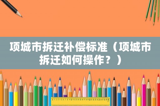 項(xiàng)城市拆遷補(bǔ)償標(biāo)準(zhǔn)（項(xiàng)城市拆遷如何操作？）