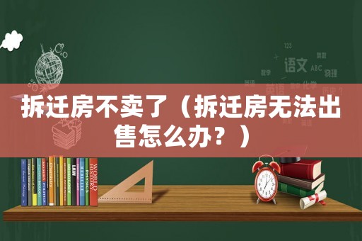 拆遷房不賣了（拆遷房無法出售怎么辦？）