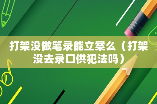打架沒做筆錄能立案么（打架沒去錄口供犯法嗎）