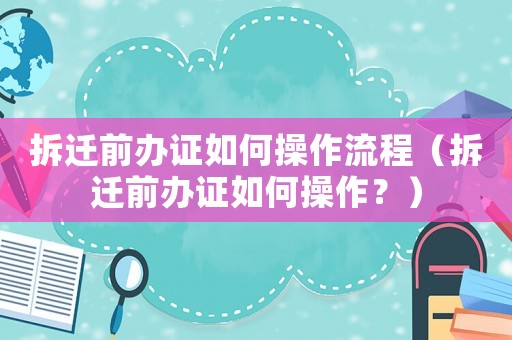 拆遷前辦證如何操作流程（拆遷前辦證如何操作？）